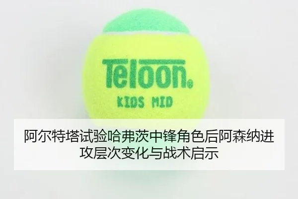 阿尔特塔试验哈弗茨中锋角色后阿森纳进攻层次变化与战术启示
